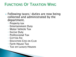  Following taxes/ duties are now being
collected and administrated by the
department.
◦ Property tax
◦ Entertainment Duty
◦ Motor Vehicle Tax
◦ Excise Duty
◦ Professional Tax
◦ COTTON FEE
◦ EDUCATION CESS ON CLUB
◦ Farm House Tax
◦ Tax on Luxury Houses
 