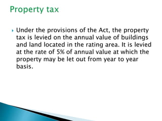  Under the provisions of the Act, the property
tax is levied on the annual value of buildings
and land located in the rating area. It is levied
at the rate of 5% of annual value at which the
property may be let out from year to year
basis.
 