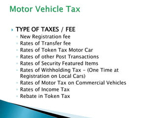  TYPE OF TAXES / FEE
◦ New Registration fee
◦ Rates of Transfer fee
◦ Rates of Token Tax Motor Car
◦ Rates of other Post Transactions
◦ Rates of Security Featured Items
◦ Rates of Withholding Tax - (One Time at
Registration on Local Cars)
◦ Rates of Motor Tax on Commercial Vehicles
◦ Rates of Income Tax
◦ Rebate in Token Tax
 