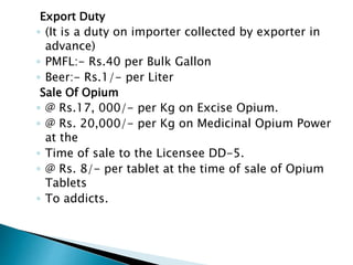 Export Duty
◦ (It is a duty on importer collected by exporter in
advance)
◦ PMFL:- Rs.40 per Bulk Gallon
◦ Beer:- Rs.1/- per Liter
Sale Of Opium
◦ @ Rs.17, 000/- per Kg on Excise Opium.
◦ @ Rs. 20,000/- per Kg on Medicinal Opium Power
at the
◦ Time of sale to the Licensee DD-5.
◦ @ Rs. 8/- per tablet at the time of sale of Opium
Tablets
◦ To addicts.
 