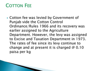  Cotton fee was levied by Government of
Punjab vide the Cotton Control
Ordinance/Rules 1966 and its recovery was
earlier assigned to the Agriculture
Department. However, the levy was assigned
to Excise and Taxation Department in 1973.
The rates of fee since its levy continue to
change and at present it is charged @ 0.10
paisa per kg
 