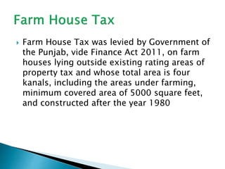  Farm House Tax was levied by Government of
the Punjab, vide Finance Act 2011, on farm
houses lying outside existing rating areas of
property tax and whose total area is four
kanals, including the areas under farming,
minimum covered area of 5000 square feet,
and constructed after the year 1980
 