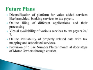  Diversification of platform for value added services
like branchless banking services to tax payers.
 Online filing of different applications and their
processing
 Virtual availability of various services to tax payers 24/
7.
 Online availability of property related data with tax
mapping and associated services.
 Provision of 5 Lac Number Plates/ month at door steps
of Motor Owners through courier.
 