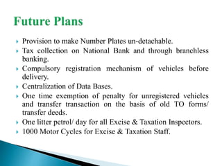  Provision to make Number Plates un-detachable.
 Tax collection on National Bank and through branchless
banking.
 Compulsory registration mechanism of vehicles before
delivery.
 Centralization of Data Bases.
 One time exemption of penalty for unregistered vehicles
and transfer transaction on the basis of old TO forms/
transfer deeds.
 One litter petrol/ day for all Excise & Taxation Inspectors.
 1000 Motor Cycles for Excise & Taxation Staff.
 