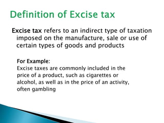 Excise tax refers to an indirect type of taxation
imposed on the manufacture, sale or use of
certain types of goods and products
For Example:
Excise taxes are commonly included in the
price of a product, such as cigarettes or
alcohol, as well as in the price of an activity,
often gambling
 