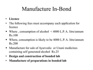 Manufacture In-Bond
• Licence
• The following fees must accompany each application for
licence
 Where , consumption of alcohol < 4000 L.P. A. litre/annum
Rs.100
 Where, consumption is likely to be 4000 L.P. A. litre/annum
Rs.200
 Manufacture for sale of Ayurvedic or Unani medicines
containing self generated alcohol Rs.25
• Design and construction of bonded lab
• Manufacture of preparations in bonded lab
 