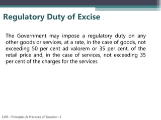 Regulatory Duty of Excise
3105 :: Principles & Practices of Taxation - I
The Government may impose a regulatory duty on any
other goods or services, at a rate, in the case of goods, not
exceeding 50 per cent ad valorem or 35 per cent. of the
retail price and, in the case of services, not exceeding 35
per cent of the charges for the services
 