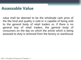 Assessable Value
3105 :: Principles & Practices of Taxation - I
value shall be deemed to be the wholesale cash price of
the like kind and quality is sold or is capable of being sold
to the general body of retail traders or, if there is no
general boy of retail traders, the general body of
consumers on the day on which the article which is being
assessed to duty is removed from the factory or warehouse
 