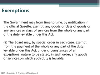 Exemptions
3105 :: Principles & Practices of Taxation - I
The Government may from time to time, by notification in
the official Gazette, exempt, any goods or class of goods or
any services or class of services from the whole or any part
of the duty leviable under this Act.
(2) The Board may, by special order in each case, exempt
from the payment of the whole or any part of the duty
leviable under this Act, under circumstances of an
exceptional nature to be stated, in such order, any goods
or services on which such duty is leviable.
 