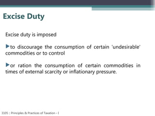 Excise Duty
3105 :: Principles & Practices of Taxation - I
Excise duty is imposed
to discourage the consumption of certain 'undesirable'
commodities or to control
or ration the consumption of certain commodities in
times of external scarcity or inflationary pressure.
 