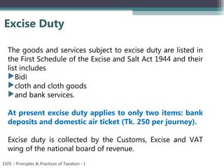 Excise Duty
3105 :: Principles & Practices of Taxation - I
The goods and services subject to excise duty are listed in
the First Schedule of the Excise and Salt Act 1944 and their
list includes
Bidi
cloth and cloth goods
and bank services.
At present excise duty applies to only two items: bank
deposits and domestic air ticket (Tk. 250 per journey).
Excise duty is collected by the Customs, Excise and VAT
wing of the national board of revenue.
 