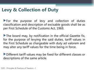 Levy & Collection of Duty
3105 :: Principles & Practices of Taxation - I
For the purpose of levy and collection of duties
classification and description of excisable goods shall be as
per First Schedule of the Customs Act, 1969.
The board may, by notification in the official Gazette fix,
for the purpose of levying the said duties, tariff values in
the First Schedule as chargeable with duty ad valorem and
may alter any tariff values for the time being in force.
Different tariff values may be fixed for different classes or
descriptions of the same article.
 