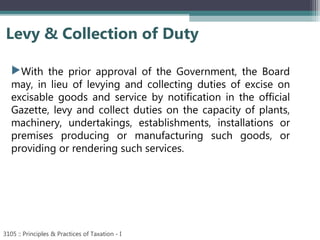 Levy & Collection of Duty
3105 :: Principles & Practices of Taxation - I
With the prior approval of the Government, the Board
may, in lieu of levying and collecting duties of excise on
excisable goods and service by notification in the official
Gazette, levy and collect duties on the capacity of plants,
machinery, undertakings, establishments, installations or
premises producing or manufacturing such goods, or
providing or rendering such services.
 
