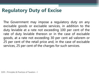 Regulatory Duty of Excise
3105 :: Principles & Practices of Taxation - I
The Government may impose a regulatory duty on any
excisable goods or excisable services, in addition to the
duty leviable at a rate not exceeding 100 per cent of the
rate of duty leviable thereon or in the case of excisable
goods, at a rate not exceeding 30 per cent ad valorem or
25 per cent of the retail price and, in the case of excisable
services, 25 per cent of the charges for such services.
 