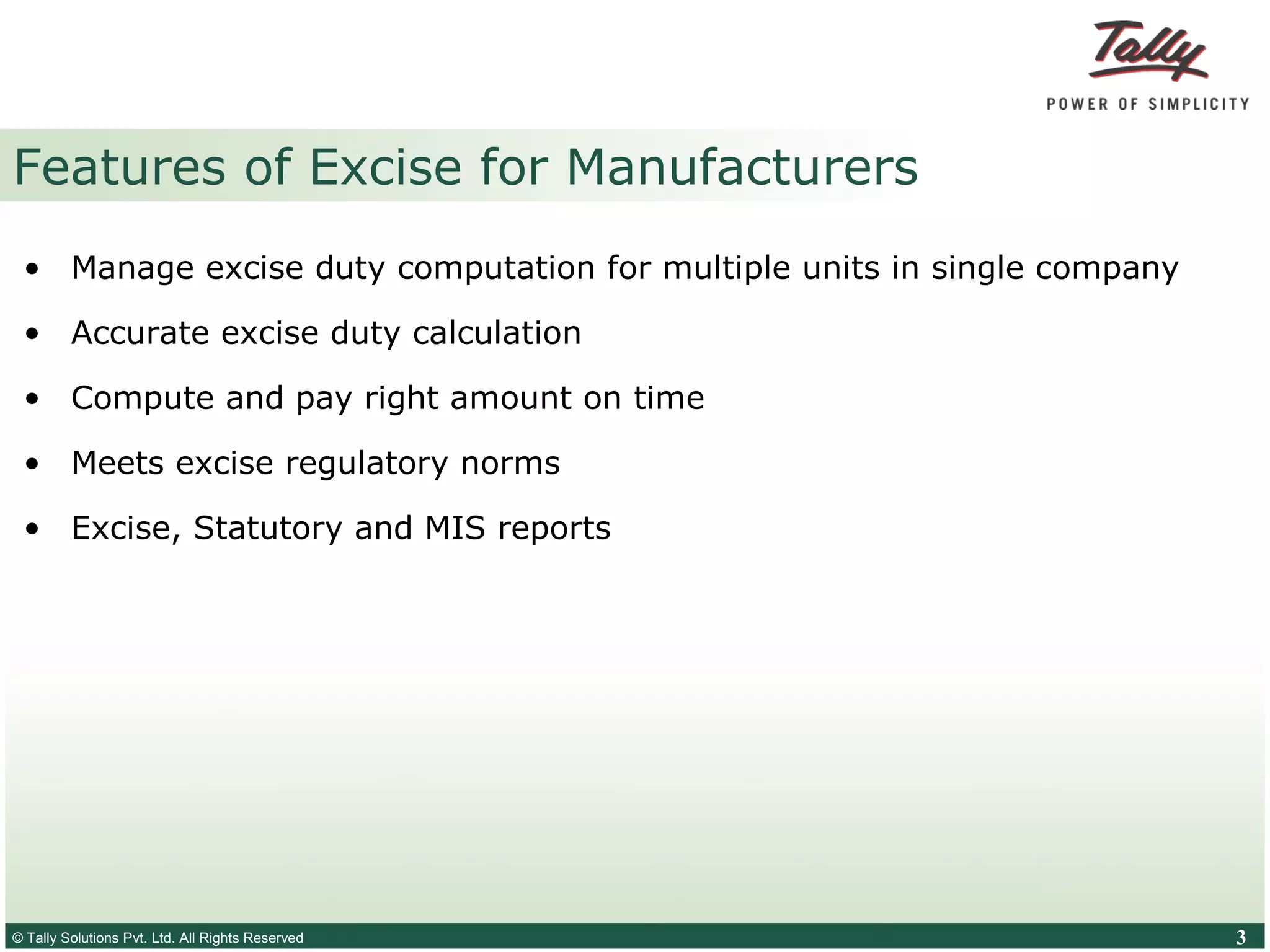 © Tally Solutions Pvt. Ltd. All Rights Reserved 3
Features of Excise for Manufacturers
• Manage excise duty computation for multiple units in single company
• Accurate excise duty calculation
• Compute and pay right amount on time
• Meets excise regulatory norms
• Excise, Statutory and MIS reports
 