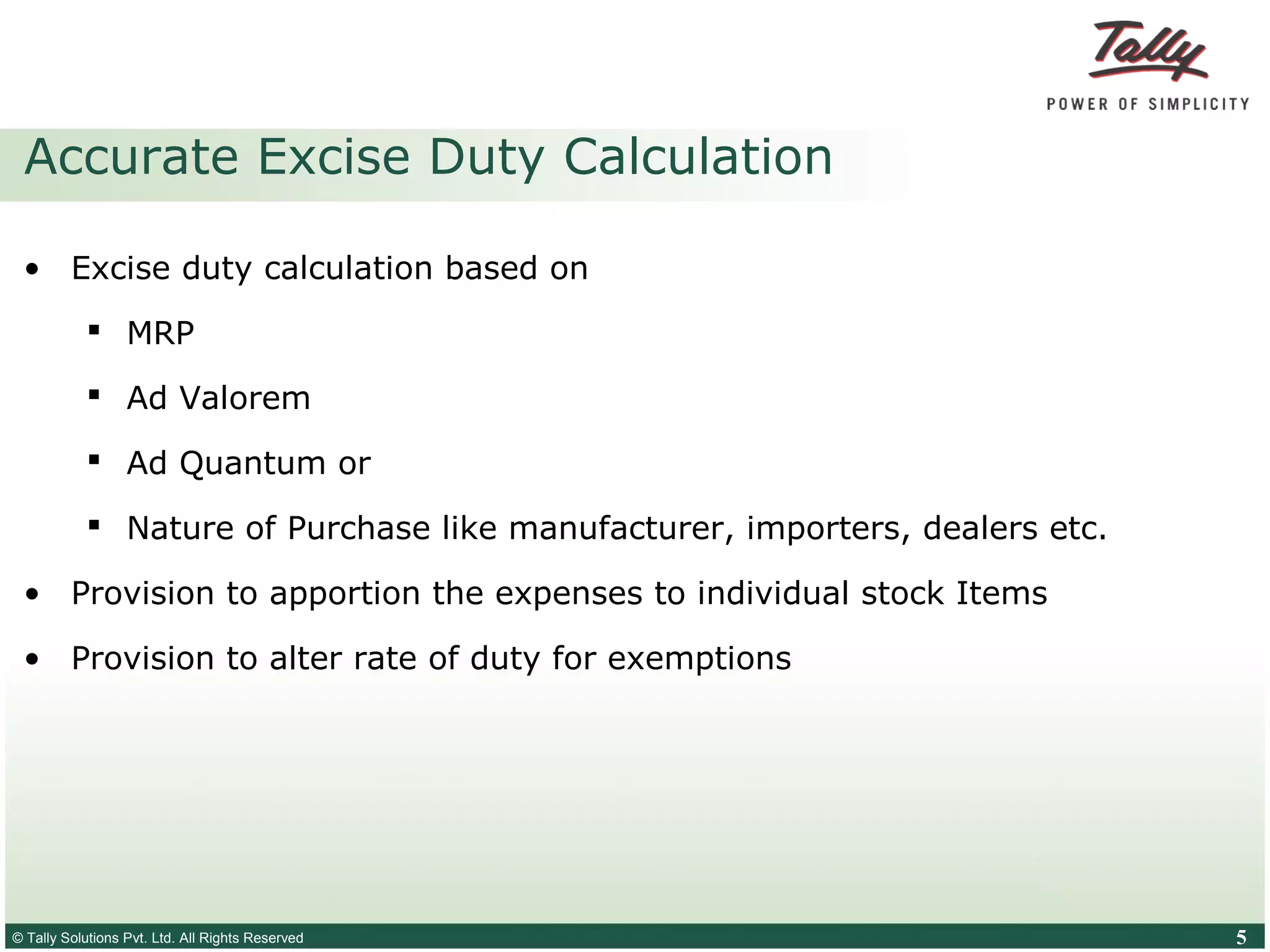 © Tally Solutions Pvt. Ltd. All Rights Reserved 5
Accurate Excise Duty Calculation
• Excise duty calculation based on
 MRP
 Ad Valorem
 Ad Quantum or
 Nature of Purchase like manufacturer, importers, dealers etc.
• Provision to apportion the expenses to individual stock Items
• Provision to alter rate of duty for exemptions
 