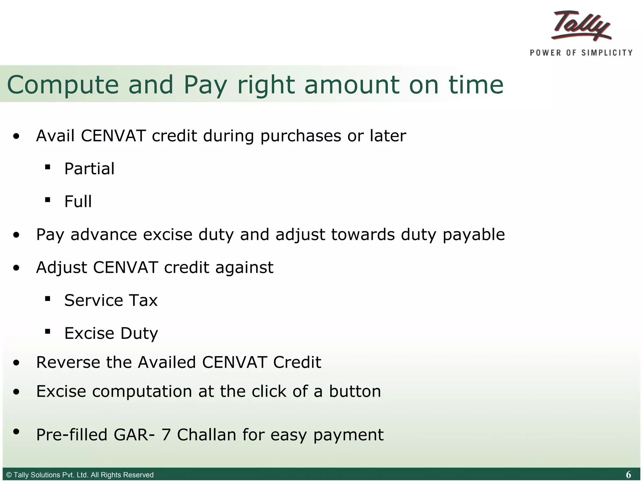 © Tally Solutions Pvt. Ltd. All Rights Reserved 6
Compute and Pay right amount on time
• Avail CENVAT credit during purchases or later
 Partial
 Full
• Pay advance excise duty and adjust towards duty payable
• Adjust CENVAT credit against
 Service Tax
 Excise Duty
• Reverse the Availed CENVAT Credit
• Excise computation at the click of a button
• Pre-filled GAR- 7 Challan for easy payment
 