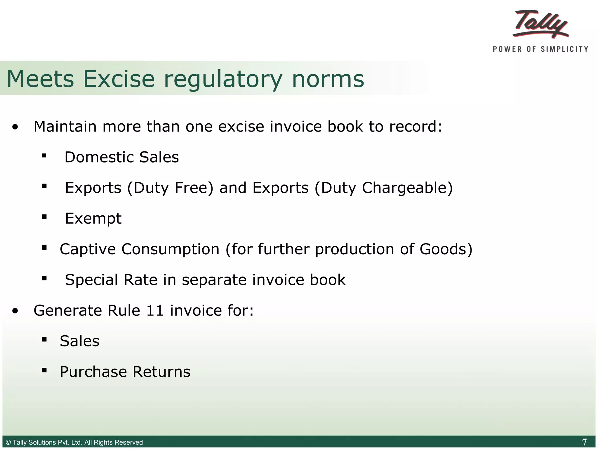 © Tally Solutions Pvt. Ltd. All Rights Reserved 7
Meets Excise regulatory norms
• Maintain more than one excise invoice book to record:
 Domestic Sales
 Exports (Duty Free) and Exports (Duty Chargeable)
 Exempt
 Captive Consumption (for further production of Goods)
 Special Rate in separate invoice book
• Generate Rule 11 invoice for:
 Sales
 Purchase Returns
 