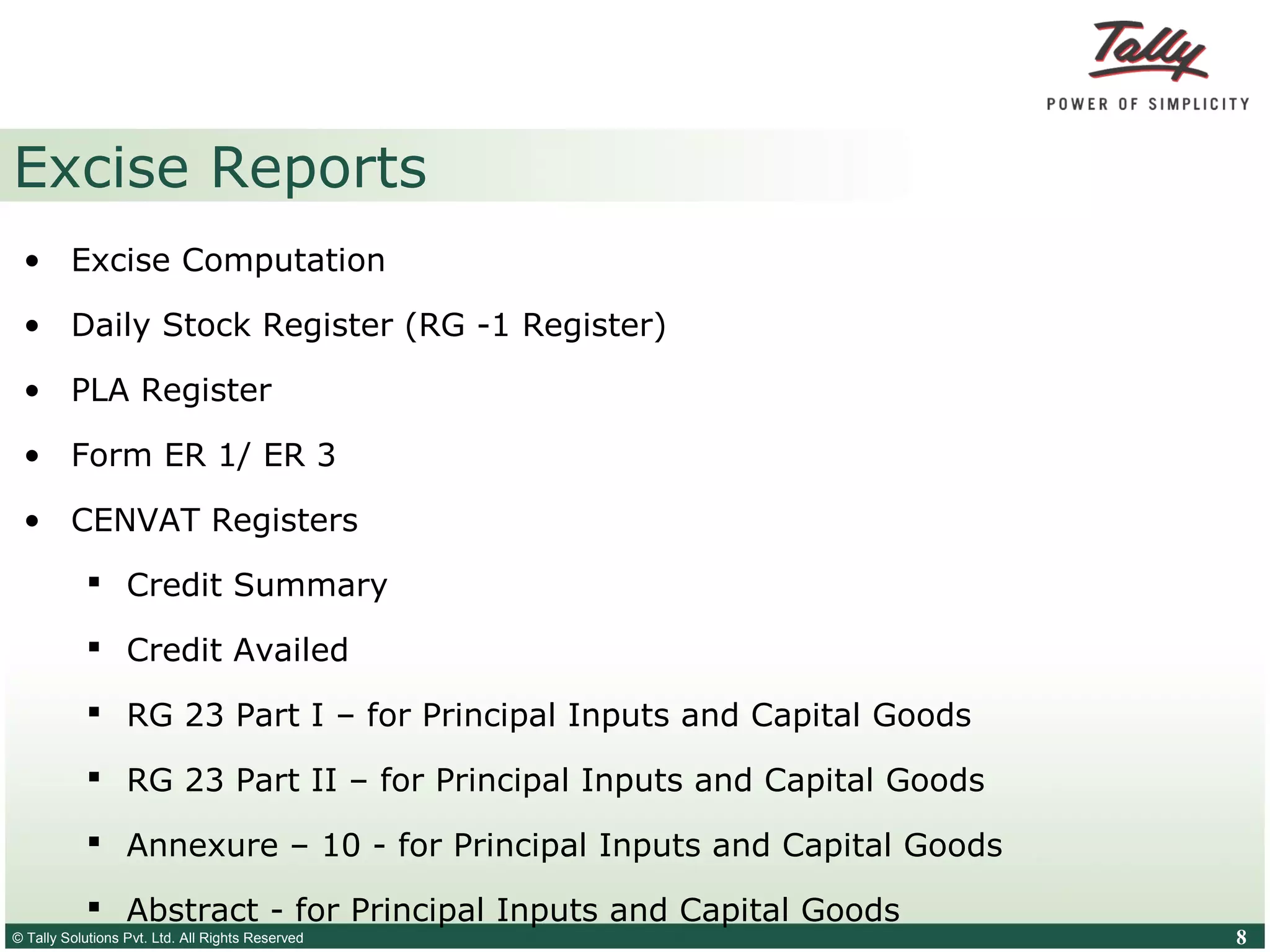 © Tally Solutions Pvt. Ltd. All Rights Reserved 8
Excise Reports
• Excise Computation
• Daily Stock Register (RG -1 Register)
• PLA Register
• Form ER 1/ ER 3
• CENVAT Registers
 Credit Summary
 Credit Availed
 RG 23 Part I – for Principal Inputs and Capital Goods
 RG 23 Part II – for Principal Inputs and Capital Goods
 Annexure – 10 - for Principal Inputs and Capital Goods
 Abstract - for Principal Inputs and Capital Goods
 