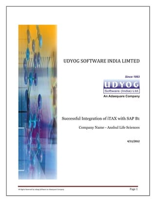 UDYOG SOFTWARE INDIA LIMTED




                                                       Successful Integration of iTAX with SAP B1

                                                                Company Name - Anshul Life Sciences


                                                                                           4/11/2012




All Rights Reserved by Udyog Software an Adaequare Company                                   Page 1
 