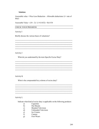 Solution:

Assessable value = Price Less Deduction – Allowable deductions/ (1+ rate of
duty)

Assessable Value = (10 – 2) / (1+0.1632) = Rs.9.54

CHECK YOUR PROGRESS

Activity I

Briefly discuss the various bases of valuations?

----------------------------------------------------------------------------------------------
----------------------------------------------------------------------------------------------
----------------------------------------------------------------------------------------------
----------------------------------------------------------------------------------------------
----------------------------------------------------------------------------------------------

Activity J

    What do you understand by the term Specific Excise Duty?

----------------------------------------------------------------------------------------------
----------------------------------------------------------------------------------------------
----------------------------------------------------------------------------------------------
----------------------------------------------------------------------------------------------
----------------------------------------------------------------------------------------------


Activity K

    What is the compounded levy scheme of excise duty?

----------------------------------------------------------------------------------------------
----------------------------------------------------------------------------------------------
----------------------------------------------------------------------------------------------
----------------------------------------------------------------------------------------------
----------------------------------------------------------------------------------------------

Activity L

    Indicate what kind of excise duty is applicable on the following products:
            a)        Cigarettes
            b)        Pan Masala
            c)        Branded Television
            d)        Unbranded Television
            e)        Ice Creams
            f)        Camera
            g)        Foot Wears



                                                                                          249
 