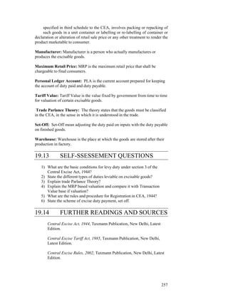 specified in third schedule to the CEA, involves packing or repacking of
     such goods in a unit container or labelling or re-labelling of container or
declaration or alteration of retail sale price or any other treatment to render the
product marketable to consumer.

Manufacturer: Manufacturer is a person who actually manufactures or
produces the excisable goods.

Maximum Retail Price: MRP is the maximum retail price that shall be
chargeable to final consumers.

Personal Ledger Account: PLA is the current account prepared for keeping
the account of duty paid and duty payable.

Tariff Value: Tariff Value is the value fixed by government from time to time
for valuation of certain excisable goods.

 Trade Parlance Theory: The theory states that the goods must be classified
in the CEA, in the sense in which it is understood in the trade.

Set-Off: Set-Off mean adjusting the duty paid on inputs with the duty payable
on finished goods.

Warehouse: Warehouse is the place at which the goods are stored after their
production in factory.

19.13          SELF-SSESSEMENT QUESTIONS
   1) What are the basic conditions for levy duty under section 3 of the
      Central Excise Act, 1944?
   2) State the different types of duties leviable on excisable goods?
   3) Explain trade Parlance Theory?
   4) Explain the MRP based valuation and compare it with Transaction
      Value base if valuation?
   5) What are the rules and procedure for Registration in CEA, 1944?
   6) State the scheme of excise duty payment, set off.

19.14          FURTHER READINGS AND SOURCES
       Central Excise Act, 1944, Taxmann Publication, New Delhi, Latest
       Edition.

       Central Excise Tariff Act, 1985, Taxmann Publication, New Delhi,
       Latest Edition.

       Central Excise Rules, 2002, Taxmann Publication, New Delhi, Latest
       Edition.




                                                                               257
 
