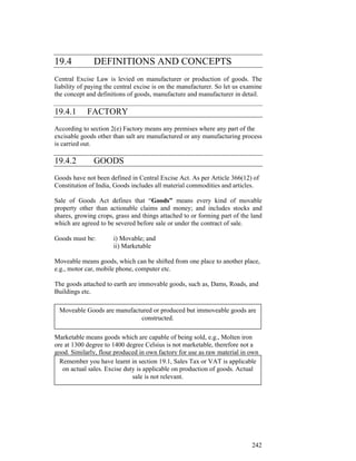 19.4           DEFINITIONS AND CONCEPTS
Central Excise Law is levied on manufacturer or production of goods. The
liability of paying the central excise is on the manufacturer. So let us examine
the concept and definitions of goods, manufacture and manufacturer in detail.

19.4.1      FACTORY
According to section 2(e) Factory means any premises where any part of the
excisable goods other than salt are manufactured or any manufacturing process
is carried out.

19.4.2         GOODS
Goods have not been defined in Central Excise Act. As per Article 366(12) of
Constitution of India, Goods includes all material commodities and articles.

Sale of Goods Act defines that “Goods” means every kind of movable
property other than actionable claims and money; and includes stocks and
shares, growing crops, grass and things attached to or forming part of the land
which are agreed to be severed before sale or under the contract of sale.

Goods must be:        i) Movable; and
                      ii) Marketable

Moveable means goods, which can be shifted from one place to another place,
e.g., motor car, mobile phone, computer etc.

The goods attached to earth are immovable goods, such as, Dams, Roads, and
Buildings etc.

 Moveable Goods are manufactured or produced but immoveable goods are
                            constructed.

Marketable means goods which are capable of being sold, e.g., Molten iron
ore at 1300 degree to 1400 degree Celsius is not marketable, therefore not a
good. Similarly, flour produced in own factory for use as raw material in own
factory for furtherhave learnt in sectionis a good because itVAT is applicable
  Remember you production of bread 19.1, Sales Tax or is marketable.
Actual sales are not relevant for calling any item as goods. of goods. Actual
   on actual sales. Excise duty is applicable on production
                               sale is not relevant.




                                                                            242
 