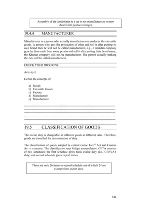 Assembly of air conditioner in a car is not manufacture as no new
                              identifiable product emerges.


19.4.4            MANUFACTURER
Manufacturer is a person who actually manufactures or produces the excisable
goods. A person who gets the production of other and sell it after putting its
own brand then he will not be called manufacturer, e.g., if Khaitan company
gets the fans made from some person and sell it after putting their brand name,
the Khaitan company will not be manufacturer. The person actually making
the fans will be called manufacturer.

CHECK YOUR PROGRESS

Activity E

Define the concepts of:

    a)   Goods
    b)   Excisable Goods
    c)   Factory
    d)   Manufacture
    e)   Manufacturer

----------------------------------------------------------------------------------------------
----------------------------------------------------------------------------------------------
----------------------------------------------------------------------------------------------
----------------------------------------------------------------------------------------------
----------------------------------------------------------------------------------------------

19.5              CLASSIFICATION OF GOODS
The excise duty is chargeable at different goods at different rates. Therefore,
goods are classified for determination of duty.

The classification of goods adopted in central excise Tariff Act and Custom
Act is common. The classification uses 8-digit nomenclature. CETA consists
of two schedules; the first schedule gives basic excise duty (i.e., CENVAT
duty) and second schedule gives export duties.


         There are only 26 items in second schedule out of which 24 are
                            exempt from export duty.




                                                                                          244
 