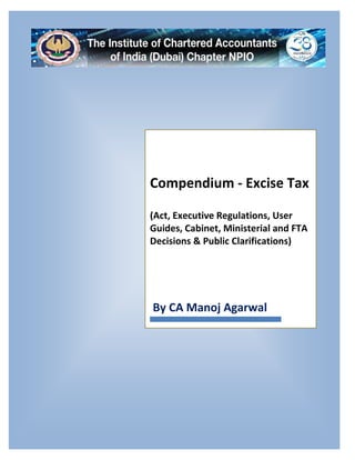 Excise Tax Compendium
Compiled by: CA Manoj Agarwal 1 | P a g e
Compendium - Excise Tax
(Act, Executive Regulations, User
Guides, Cabinet, Ministerial and FTA
Decisions & Public Clarifications)
By CA Manoj Agarwal
 