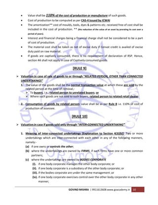  
GOVIND MISHRA  | 9911613608 www.goacademy.in  10 
 
• Value shall be 110% of the cost of production or manufacture of such goods. 
• Cost of production to be computed as per CAS‐4 issued by ICWAI 
• The amortization** cost of moulds, tools, dyes & patterns etc. received free of cost shall be 
included in the cost of production. ** (the reduction of the value of an asset by prorating its cost over a 
period of years). 
• Interest and financial charges being a financial charge shall not be considered to be a part 
of cost of production. 
• The material cost shall be taken as net of excise duty if Cenvat credit is availed of excise 
duty paid on raw material. 
• If goods are captively consumed, there is no requirement of declaration of RSP. Hence, 
section 4A shall not apply in case of Captively consumed goods. 
[RULE 9] 
Valuation in case of sale of goods to or through “RELATED PERSON, OTHER THAN CONNECTED 
UNDERTAKINGS” 
1. The value of the goods shall be the normal transaction value at which these are sold by the 
related person at the time of removal,‐ 
To buyers, i.e., related person to unrelated buyers; or 
Where such goods are not sold to such buyers, related person to related retail dealer 
 
2. Consumption of goods by related person: value shall be as per Rule 8 i.e. 110% of cost of 
production of assessee. 
[RULE 10] 
Valuation in case if goods sold only through “INTER‐CONNECTED UNDERTAKING”  
 
1. Meaning  of  Inter‐connected  undertakings  [Explanation  to  Section  4(3)(b)]:  Two  or  more 
undertakings which are inter‐connected with each other in any of the following manners, 
namely:‐ 
(a) if one owns or controls the other; 
(b) where the undertakings are owned by FIRMS, if such firms have one or more common 
partners; 
(c) where the undertakings are owned by BODIES CORPORATE 
(i). if one body corporate manages the other body corporate; or 
(ii). if one body corporate is a subsidiary of the other body corporate; or 
(iii). if the bodies corporate are under the same management ;or 
(iv). if one body corporate exercises control over the other body corporate in any other 
manner; 
 