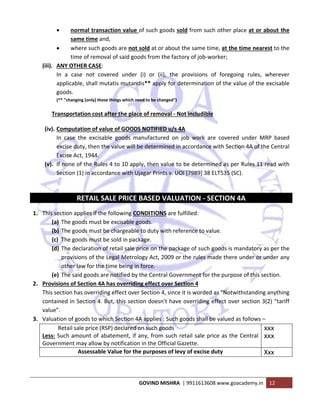  
GOVIND MISHRA  | 9911613608 www.goacademy.in  12 
 
• normal transaction value of such goods sold from such other place at or about the 
same time and,  
• where such goods are not sold at or about the same time, at the time nearest to the 
time of removal of said goods from the factory of job‐worker; 
(iii). ANY OTHER CASE:  
In  a  case  not  covered  under  (i)  or  (ii),  the  provisions  of  foregoing  rules,  wherever 
applicable, shall mutatis mutandis** apply for determination of the value of the excisable 
goods. 
(** "changing [only] those things which need to be changed") 
Transportation cost after the place of removal ‐ Not includible 
(iv). Computation of value of GOODS NOTIFIED u/s 4A 
In  case  the  excisable  goods  manufactured  on  job  work  are  covered  under  MRP  based 
excise duty, then the value will be determined in accordance with Section 4A of the Central 
Excise Act, 1944. 
(v). If none of the Rules 4 to 10 apply, then value to be determined as per Rules 11 read with 
Section (1) in accordance with Ujagar Prints v. UOI [7989] 38 ELT535 (SC). 
 
RETAIL SALE PRICE BASED VALUATION ‐ SECTION 4A 
1. This section applies if the following CONDITIONS are fulfilled: 
(a) The goods must be excisable goods. 
(b) The goods must be chargeable to duty with reference to value. 
(c) The goods must be sold in package. 
(d) The declaration of retail sale price on the package of such goods is mandatory as per the 
provisions of the Legal Metrology Act, 2009 or the rules made there under or under any 
other law for the time being in force. 
(e) The said goods are notified by the Central Government for the purpose of this section. 
2. Provisions of Section 4A has overriding effect over Section 4 
This section has overriding effect over Section 4, since it is worded as "Notwithstanding anything 
contained in Section 4. But, this section doesn't have overriding effect over section 3(2) “tariff 
value”. 
3. Valuation of goods to which Section 4A applies : Such goods shall be valued as follows – 
           Retail sale price (RSP) declared on such goods 
Less: Such amount of abatement, if any, from such retail sale price as the Central 
Government may allow by notification in the Official Gazette. 
xxx
xxx
 
Assessable Value for the purposes of levy of excise duty  Xxx 
 