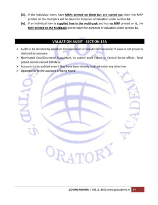  
GOVIND MISHRA  | 9911613608 www.goacademy.in  14 
 
(iii). If  the  individual  items  have  MRPs  printed  on  them  but  are  scored  out,  then  the  MRP 
printed on the multipack will be taken for Purposes of valuation under section 4A. 
(iv). If an individual item is supplied free in the multi‐pack and has no MRP printed on it, the 
MRP printed on the Multipack will be taken for purposes of valuation under section 4A. 
 
 
VALUATION AUDIT ‐ SECTION 14A 
Audit to be directed by Assistant Commissioner or Deputy Commissioner if value is not properly 
declared by assessee. 
Nominated Cost/Chartered Accountant, to submit audit report to Central Excise officer, Total 
period cannot exceed 180 days. 
Accounts to be audited even if they have been already audited under any other law. 
Opportunity to the assessee of being heard 
 