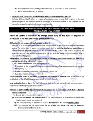 
GOVIND MISHRA  | 9911613608 www.goacademy.in  2 
 
Produced or manufactured by different classes of producers or manufacturers; 
Sold to different classes of buyers. 
 
3. Different tariff values may be fixed having regard to sale prices of such goods:  
In fixing different tariff values in respect of excisable goods, regard shall be given to the sale 
prices charged by the different classes of producers or manufacturers or, as the case may be, the 
normal practice of the wholesale trade in such goods. 
DUTY ON BASIS OF ANNUAL CAPACITY OF PRODUCTION AND 
COMPOUNDED LEVY SCHEME 
Power  of  Central  Government  to  charge  excise  duty  on  the  basis  of  capacity  of 
production in respect of notified goods [Section 3A]  
(1).Section 3A has an overriding effect over section 3:  
Section 3A is an independent code for levy and collection of excise duty in respect of notified 
goods. The excise duty in respect of notified goods shall be levied and collected on the basis of 
annual capacity of production as per the provision of this section. This section overrides the 
charging  Section  3  i.e.  normal  provisions  of  the  Act  will  not  apply  for  levying  excise  duty  in 
respect of notified goods. 
(2).Excisable Goods to be notified having regard to nature of manufacturing process, evasion of 
duty and protecting interest of revenue: 
If the Central Government, after having regard to‐ 
The nature of the process of manufacture or production of excisable goods of ant specified 
description; 
The extent of evasion of duty in regard to such goods; or 
Such other factors as may be relevant. 
Is of the opinion that it is necessary to safeguard the interest of revenue then, it may specify, by 
notification in the Official Gazette, such goods as notified goods. 
Levy  and  collection  of  duty:  The  duty  of  excise  shall  be  levied  and  collected  on  such  goods  in 
accordance with the provisions of this section. 
(3).Rules to be framed for determination of annual capacity of production which shall be deemed 
annual production: 
 The Central Government may, by rules,‐  
(a) (i)Provide the manner for determination of the annual capacity of production of the factory, 
in which such goods are produced. 
(ii).The annual capacity so determined shall be deemed to be the annual PRODUCTION. 
(iii). The  capacity  will  be  determined  by  an  officer  not  below  the  rank  of  Assistant 
Commissioner of Central Excise. 
 