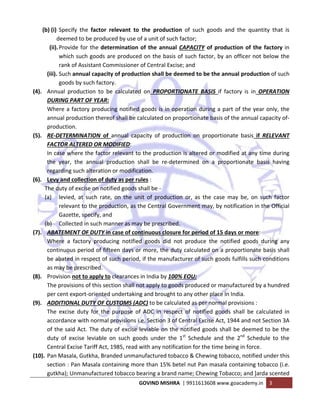  
GOVIND MISHRA  | 9911613608 www.goacademy.in  3 
 
(b) (i) Specify  the  factor  relevant  to  the  production  of  such  goods  and  the  quantity  that  is 
deemed to be produced by use of a unit of such factor; 
(ii).Provide for the determination of the annual CAPACITY of production of the factory in 
which such goods are produced on the basis of such factor, by an officer not below the 
rank of Assistant Commissioner of Central Excise; and 
(iii). Such annual capacity of production shall be deemed to be the annual production of such 
goods by such factory. 
(4). Annual  production  to  be  calculated  on  PROPORTIONATE  BASIS  if  factory  is  in  OPERATION 
DURING PART OF YEAR: 
Where a factory producing notified goods is in operation during a part of the year only, the 
annual production thereof shall be calculated on proportionate basis of the annual capacity of‐
production. 
(5). RE‐DETERMINATION  of  annual  capacity  of  production  on  proportionate  basis  if  RELEVANT 
FACTOR ALTERED OR MODIFIED:  
In case where the factor relevant to the production is altered or modified at any time during 
the  year,  the  annual  production  shall  be  re‐determined  on  a  proportionate  basis  having 
regarding such alteration or modification. 
(6). Levy and collection of duty as per rules :  
The duty of excise on notified goods shall be ‐ 
(a) levied,  at  such  rate,  on  the  unit  of  production  or,  as  the  case  may  be,  on  such  factor 
relevant to the production, as the Central Government may, by notification in the Official 
Gazette, specify, and  
(b) Collected in such manner as may be prescribed. 
(7). ABATEMENT OF DUTY in case of continuous closure for period of 15 days or more:  
Where  a  factory  producing  notified  goods  did  not  produce  the  notified  goods  during  any 
continuous period of fifteen days or more, the duty calculated on a proportionate basis shall 
be abated in respect of such period, if the manufacturer of such goods fulfills such conditions 
as may be prescribed. 
(8). Provision not to apply to clearances in India by 100% EOU: 
The provisions of this section shall not apply to goods produced or manufactured by a hundred 
per cent export‐oriented undertaking and brought to any other place in India. 
(9). ADDITIONAL DUTY OF CUSTOMS (ADC) to be calculated as per normal provisions :  
The  excise  duty  for  the  purpose  of  ADC  in  respect  of  notified  goods  shall  be  calculated  in 
accordance with normal provisions i.e. Section 3 of Central Excise Act, 1944 and not Section 3A 
of the said Act. The duty of excise leviable on the notified goods shall be deemed to be the 
duty  of  excise  leviable  on  such  goods  under  the  1st
  Schedule  and  the  2nd
  Schedule  to  the 
Central Excise Tariff Act, 1985, read with any notification for the time being in force. 
(10). Pan Masala, Gutkha, Branded unmanufactured tobacco & Chewing tobacco, notified under this 
section : Pan Masala containing more than 15% betel nut Pan masala containing tobacco (i.e. 
gutkha); Unmanufactured tobacco bearing a brand name; Chewing Tobacco; and ]arda scented 
 