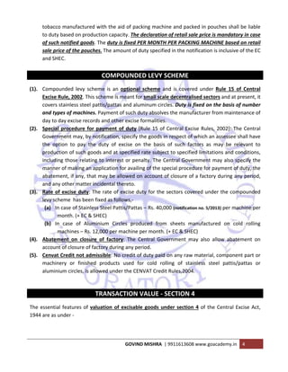  
GOVIND MISHRA  | 9911613608 www.goacademy.in  4 
 
tobacco manufactured with the aid of packing machine and packed in pouches shall be liable 
to duty based on production capacity. The declaration of retail sale price is mandatory in case 
of such notified goods. The duty is fixed PER MONTH PER PACKING MACHINE based on retail 
sale price of the pouches. The amount of duty specified in the notification is inclusive of the EC 
and SHEC. 
 
COMPOUNDED LEVY SCHEME 
(1). Compounded  levy  scheme  is  an  optional  scheme  and  is  covered  under  Rule  15  of  Central 
Excise Rule, 2002. This scheme is meant for small scale decentralised sectors and at present, it 
covers stainless steel pattis/pattas and aluminum circles. Duty is fixed on the basis of number 
and types of machines. Payment of such duty absolves the manufacturer from maintenance of 
day to day excise records and other excise formalities. 
(2). Special procedure for payment of duty [Rule 15 of Central Excise Rules, 2002]: The Central 
Government may, by notification, specify the goods in respect of which an assessee shall have 
the  option  to  pay  the  duty  of  excise  on  the  basis  of  such  factors  as  may  be  relevant  to 
production of such goods and at specified rate subject to specified limitations and conditions, 
including those relating to interest or penalty. The Central Government may also specify the 
manner of making an application for availing of the special procedure for payment of duty, the 
abatement, if any, that may be allowed on account of closure of a factory during any period, 
and any other matter incidental thereto. 
(3). Rate of excise duty: The rate of excise duty for the sectors covered under the compounded 
levy scheme  has been fixed as follows,‐ 
(a) In case of Stainless Steel Pattis/Pattas – Rs. 40,000 (notification no. 5/2013) per machine per 
month. (+ EC & SHEC) 
(b) In  case  of  Aluminium  Circles  produced  from  sheets  manufactured  on  cold  rolling 
machines – Rs. 12,000 per machine per month. (+ EC & SHEC) 
(4). Abatement  on  closure  of  factory:  The  Central  Government  may  also  allow  abatement  on 
account of closure of factory during any period.  
(5). Cenvat Credit not admissible: No credit of duty paid on any raw material, component part or 
machinery  or  finished  products  used  for  cold  rolling  of  stainless  steel  pattis/pattas  or 
aluminium circles, is allowed under the CENVAT Credit Rules,2004. 
 
TRANSACTION VALUE ‐ SECTION 4 
The essential features of valuation of excisable goods under section 4 of the Central Excise Act, 
1944 are as under ‐ 
 