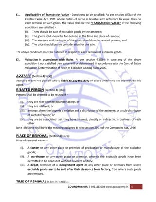  
GOVIND MISHRA  | 9911613608 www.goacademy.in  5 
 
(1). Applicability of Transaction Value ‐ Conditions to be satisfied: As per section a(f)(a) of the 
Central Excise Act, 19M, where duties of excise is leviable with reference to value, then on 
each removal of such goods, the value shall be the “TRANSACTION VALUE” if the following 
conditions are satisfied ‐ 
(i). There should be sale of excisable goods by the assessee; 
(ii). The goods sold should be for delivery at the time and place of removal; 
(iii). The assessee and the buyer of the goods should not be related persons; and 
(iv). The price should be sole consideration for the sale. 
The above conditions must be satisfied in respect of each removal of excisable goods. 
(2). Valuation  in  accordance  with  Rules:  As  per  section  4(1)(b),  in  case  any  of  the  above 
condition is not satisfied then value will be determined in accordance with the Central Excise 
Valuation (Determination of Price of Excisable Goods) Rules,2000. 
ASSESSEE [Section 4(3)(a)] :  
Assessee means the person who is liable to pay the duty of excise under this Act and includes his 
agent. 
RELATED PERSON [section 4(3)(b)]:  
Persons shall be deemed to be related if – 
(i). they are inter‐connected undertakings; or 
(ii). they are relatives; or 
(iii). amongst them the buyer is a relative and a distributor of the assessee, or a sub‐distributor 
of such distributor; or  
(iv). they are so associated that they have interest, directly or indirectly, in business of each 
other. 
Note : Relative shall have the meaning assigned to it in section 2(41) of the Companies Act, L956. 
PLACE OF REMOVAL [Section 4(3)(c)] :  
Place of removal means – 
(i). A factory or any other place or premises of production or manufacture of the excisable 
goods; 
(ii). A  warehouse  or  any  other  place  or  premises  wherein  the  excisable  goods  have  been 
permitted to be deposited without payment of duty; 
(iii). A depot, premises of a consignment  agent or any other  place or premises from where 
excisable goods are to be sold after their clearance from factory, from where such goods 
are removed. 
TIME OF REMOVAL [Section 4(3)(cc)]:  
 