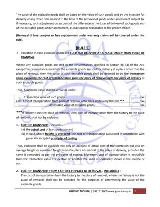  
GOVIND MISHRA  | 9911613608 www.goacademy.in  7 
 
The value of the excisable goods shall be based on the value of such goods sold by the assessee for 
delivery at any other time nearest to the time of the removal of goods under assessment subject to, 
if necessary, such adjustment on account of the difference in the dates of delivery of such goods and 
of the excisable goods under assessment, as may appear reasonable to the proper officer. 
(Removal of free samples or free replacement under warranty claims will be covered under this 
rule). 
[RULE 5] 
Valuation in case excisable goods are SOLD FOR DELIVERY AT A PLACE OTHER THAN PLACE OF 
REMOVAL: 
Where  any  excisable  goods  are  sold  in  the  circumstances  specified  in  Section  4(1)(a)  of  the  Act, 
except the circumstances in which the excisable goods are sold for delivery at a place other than the 
place of removal, then the value of such excisable goods shall be deemed to be the transaction 
value excluding the cost of transportation from the place of removal upto the place of delivery of 
such excisable goods. 
Thus, Assessable value shall be arrive as under – 
           Transaction value of such goods 
Less: Cost of transportation from place of removal upto place of delivery thereof *** 
xxx
xxx
Assessable value of excisable goods  xxx
***If factory is not the place of removal, then, cost of transportation from the factory to the place 
of removal, shall not be excluded. 
1. COST OF TRANSPORT : includes ‐ 
(a) the actual cost of transportation and 
(b) in case where freight is averaged, the cost of transportation calculated in accordance with 
generally accepted principles of costing. 
Thus, exclusion shall be available not only on account of actual cost of transportation but also on 
average freight or equalised freight from the place of removal to the place of delivery, provided the 
same is computed as per the principles of costing. Moreover, cost of transportation is excludible 
from the transaction value irrespective of whether the same is separately shown in the invoice or 
not. 
2. COST OF TRANSPORT FROM FACTORY TO PLACE OF REMOVAL ‐ INCLUDIBLE :  
The cost of transportation from the factory to the place of removal, where the factory is not the 
place  of  removal,  shall  not  be  excluded  for  the  purposes  of  determining  the  value  of  the 
excisable goods. 
 