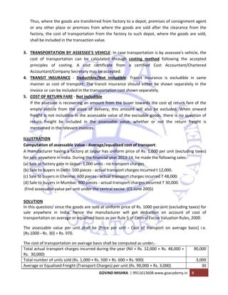  
GOVIND MISHRA  | 9911613608 www.goacademy.in  8 
 
Thus, where the goods are transferred from factory to a depot, premises of consignment agent 
or  any  other  place  or  premises  from  where  the  goods  are  sold  after  the  clearance  from  the 
factory, the cost of transportation from the factory to such depot, where the goods are sold, 
shall be included in the transaction value. 
 
3. TRANSPORTATION BY ASSESSEE'S VEHICLE: In case transportation is by assessee's vehicle, the 
cost  of  transportation  can  be  calculated  through  costing  method  following  the  accepted 
principles  of  costing.  A  cost  certificate  from  a  certified  Cost  Accountant/Chartered 
Accountant/Company Secretary may be accepted.  
4. TRANSIT  INSURANCE  ‐  Deductible/Not  includible:  Transit  insurance  is  excludible  in  same 
manner  as  cost  of  transport.  The  transit  insurance  should  either  be  shown  separately  in  the 
invoice or can be included in the transportation cost shown separately. 
5. COST OF RETURN FARE ‐ Not includible  
If the assessee is recovering an amount from the buyer towards the cost of return fare of the 
empty  vehicle  from  the  place  of  delivery,  this  amount  will  also  be  excluded.  When  onward 
freight is not includible in the assessable value of the excisable goods, there is no question of 
return  freight  be  included  in  the  assessable  value,  whether  or  not  the  return  freight  is 
mentioned in the relevant invoices. 
ILLUSTRATION 
Computation of assessable Value ‐ Average/equalised cost of transport:  
A manufacturer having a factory at Jaipur has uniform price of Rs. 1,000 per unit (excluding taxes) 
for sale anywhere in India. During the financial year 2013‐14, he made the following sales: 
(a) Sale at factory gate in Jaipur: 1,000 units ‐ no transport charges. 
(b) Sale to buyers in Delhi: 500 pieces ‐ actual transport charges incurred t 12,000. 
(c) Sale to buyers in Chennai: 600 pieces ‐ actual transport charges incurred T 48,000. 
(d) Sale to buyers in Mumbai: 900 pieces ‐ actual transport charges incurred T 30,000. 
 (Find assessable value per unit under the central excise. (CS June 2005) 
 
SOLUTION  
In this question/ since the goods are sold at uniform price of Rs. 1000 per unit (excluding taxes) for 
sale  anywhere  in  India,  hence  the  manufacturer  will  get  deduction  on  account  of  cost  of 
transportation on average or equalised basis as per Rule 5 of Central Excise Valuation Rules, 2000. 
The  assessable  value  per  unit  shall  be  [Price  per  unit  ‐  Cost  of  transport  on  average  basis]  i.e. 
[Rs.1000 ‐ Rs. 30] = Rs. 970.  
The cost of transportation on average basis shall be computed as under,‐ 
Total actual transport charges incurred during the year (Nil + Rs. 12,000 + Rs. 48,000 + 
Rs.  30,000) 
90,000
Total number of units sold (Rs. 1,000 + Rs. 500 + Rs. 600 + Rs. 900)  3,000
Average or Equalised Freight (Transport Charges) per unit (Rs. 90,000 + Rs. 3,000)  30
 