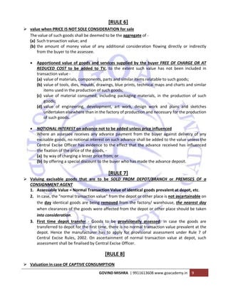  
GOVIND MISHRA  | 9911613608 www.goacademy.in  9 
 
[RULE 6] 
value when PRICE IS NOT SOLE CONSIDERATION for sale 
The value of such goods shall be deemed to be the aggregate of ‐ 
(a) Such transaction value; and 
(b) the  amount  of  money  value  of  any  additional  consideration  flowing  directly  or  indirectly 
from the buyer to the assessee. 
 
• Apportioned value of goods and services supplied by the buyer FREE OF CHARGE OR AT 
REDUCED  COST  to  be  added  to  TV,  to  the  extent  such  value  has  not  been  included  in 
transaction value ‐ 
(a) value of materials, components, parts and similar items relatable to such goods; 
(b) value of tools, dies, moulds, drawings, blue prints, technical maps and charts and similar 
items used in the production of such goods; 
(c) value  of  material  consumed,  including  packaging  materials,  in  the  production  of  such 
goods; 
(d) value  of  engineering,  development,  art  work,  design  work  and  plans  and  sketches 
undertaken elsewhere than in the factory of production and necessary for the production 
of such goods. 
 
• NOTIONAL INTEREST on advance not to be added unless price influenced  
Where an assessee receives any advance payment from the buyer against delivery of any 
excisable goods, no notional interest on such advance shall be added to the value unless the 
Central Excise Officer has evidence to the effect that the advance received has influenced 
the fixation of the price of the goods, ‐ 
(a) by way of charging a lesser price from; or 
(b) by offering a special discount to the buyer who has made the advance deposit. 
 
[RULE 7] 
Valuing  excisable  goods  that  are  to  be  SOLD  FROM  DEPOT/BRANCH  or  PREMISES  OF  a 
CONSIGNMENT AGENT 
1. Assessable Value = Normal Transaction Value of identical goods prevalent at depot, etc.  
2. In case, the "normal transaction value" from the depot or other place is not ascertainable on 
the day identical goods are being removed from the factory/ warehouse, the nearest day 
when clearances of the goods were affected from the depot or other place should be taken 
into consideration.  
3. First  time  depot  transfer  ‐  Goods  to  be  provisionally  assessed:  In  case  the  goods  are 
transferred to depot for the first time, there is no normal transaction value prevalent at the 
depot.  Hence  the  manufacturer  has  to  apply  for  provisional  assessment  under  Rule  7  of 
Central  Excise  Rules,  2002.  On  ascertainment  of  normal  transaction  value  at  depot,  such 
assessment shall be finalised by Central Excise Officer. 
[RULE 8] 
Valuation in case OF CAPTIVE CONSUMPTION 
 