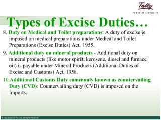 Types of Excise Duties… 8.  Duty on Medical and Toilet preparations : A duty of excise is imposed on medical preparations under Medical and Toilet Preparations (Excise Duties) Act, 1955. 9.  Additional duty on mineral products   - Additional duty on mineral products (like motor spirit, kerosene, diesel and furnace oil) is payable under Mineral Products (Additional Duties of Excise and Customs) Act, 1958. 10. Additional Customs Duty commonly known as countervailing Duty (CVD) :  Countervailing duty (CVD) is imposed on the Imports. 