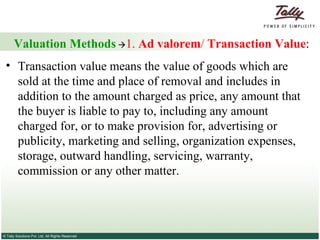 Valuation Methods    1.  Ad valorem /  Transaction Value : Transaction value means the value of goods which are sold at the time and place of removal and includes in addition to the amount charged as price, any amount that the buyer is liable to pay to, including any amount charged for, or to make provision for, advertising or publicity, marketing and selling, organization expenses, storage, outward handling, servicing, warranty, commission or any other matter.  
