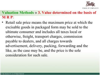Valuation Methods      3. Value determined on the basis of M R P :   Retail sale price means the maximum price at which the excisable goods in packaged form may be sold to the ultimate consumer and includes all taxes local or otherwise, freight, transport charges, commission payable to dealers, and all charges towards advertisement, delivery, packing, forwarding and the like, as the case may be, and the price is the sole consideration for such sale.  