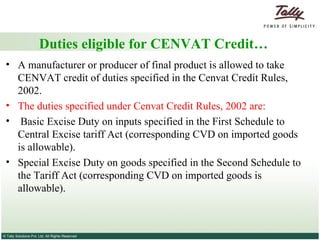 Duties eligible for CENVAT Credit… A manufacturer or producer of final product is allowed to take CENVAT credit of duties specified in the Cenvat Credit Rules, 2002. The duties specified under Cenvat Credit Rules, 2002 are: Basic Excise Duty on inputs specified in the First Schedule to Central Excise tariff Act (corresponding CVD on imported goods is allowable). Special Excise Duty on goods specified in the Second Schedule to the Tariff Act (corresponding CVD on imported goods is allowable). 