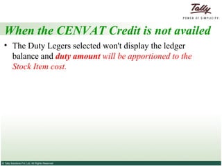 When the CENVAT Credit is not availed The Duty Legers selected won't display the ledger balance and  duty amount  will be apportioned to the Stock Item cost.  