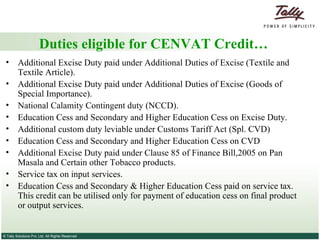 Duties eligible for CENVAT Credit… Additional Excise Duty paid under Additional Duties of Excise (Textile and Textile Article). Additional Excise Duty paid under Additional Duties of Excise (Goods of Special Importance). National Calamity Contingent duty (NCCD). Education Cess and Secondary and Higher Education Cess on Excise Duty. Additional custom duty leviable under Customs Tariff Act (Spl. CVD) Education Cess and Secondary and Higher Education Cess on CVD Additional Excise Duty paid under Clause 85 of Finance Bill,2005 on Pan Masala and Certain other Tobacco products. Service tax on input services. Education Cess and Secondary & Higher Education Cess paid on service tax. This credit can be utilised only for payment of education cess on final product or output services. 