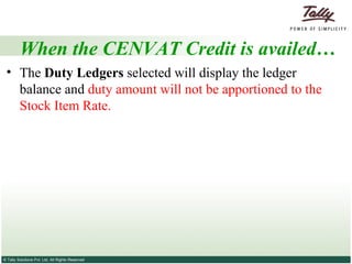 When the CENVAT Credit is availed… The  Duty Ledgers  selected will display the ledger balance and  duty amount will not be apportioned to the Stock Item Rate.  