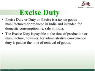 Excise Duty or Duty on Excise is a tax on goods manufactured or produced in India and intended for domestic consumption i.e. sale in India. The Excise Duty is payable at the time of production or manufacture, however, for administrative convenience duty is paid at the time of removal of goods. Excise Duty 