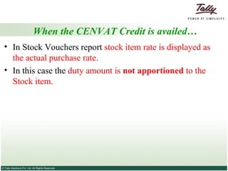 When the CENVAT Credit is availed… In Stock Vouchers report  stock item rate is displayed as   the actual purchase rate.  In this case the  duty amount is  not apportioned  to the Stock item.  