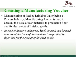 Creating a Manufacturing Voucher Manufacturing of Packed Drinking Water being a Process Industry, Manufacturing Journal is used to account the issue of raw materials to production floor and for the receipt of finished goods.  In case of discrete industries, Stock Journal can be used to account the issue of Raw materials to production floor and for the receipt of finished goods  