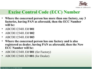 Excise Control Code (ECC) Number Where the concerned person has more than one factory, say 3 factories, having PAN as aforesaid, then the ECC Number will be: ABCDE1234H  XM  001 ABCDE1234H  XM  002 ABCDE1234H  XM  003 Where the concerned person has one factory and is also registered as dealer, having PAN as aforesaid, then the New ECC Number will be: ABCDE1234H  XM  001  (for Factory) ABCDE1234H  XD  001  (for Dealer) 